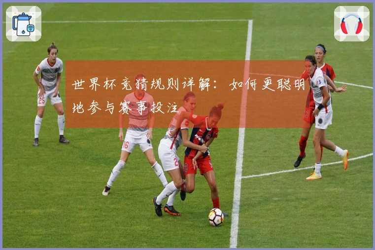 世界杯竞猜规则详解：如何更聪明地参与赛事投注